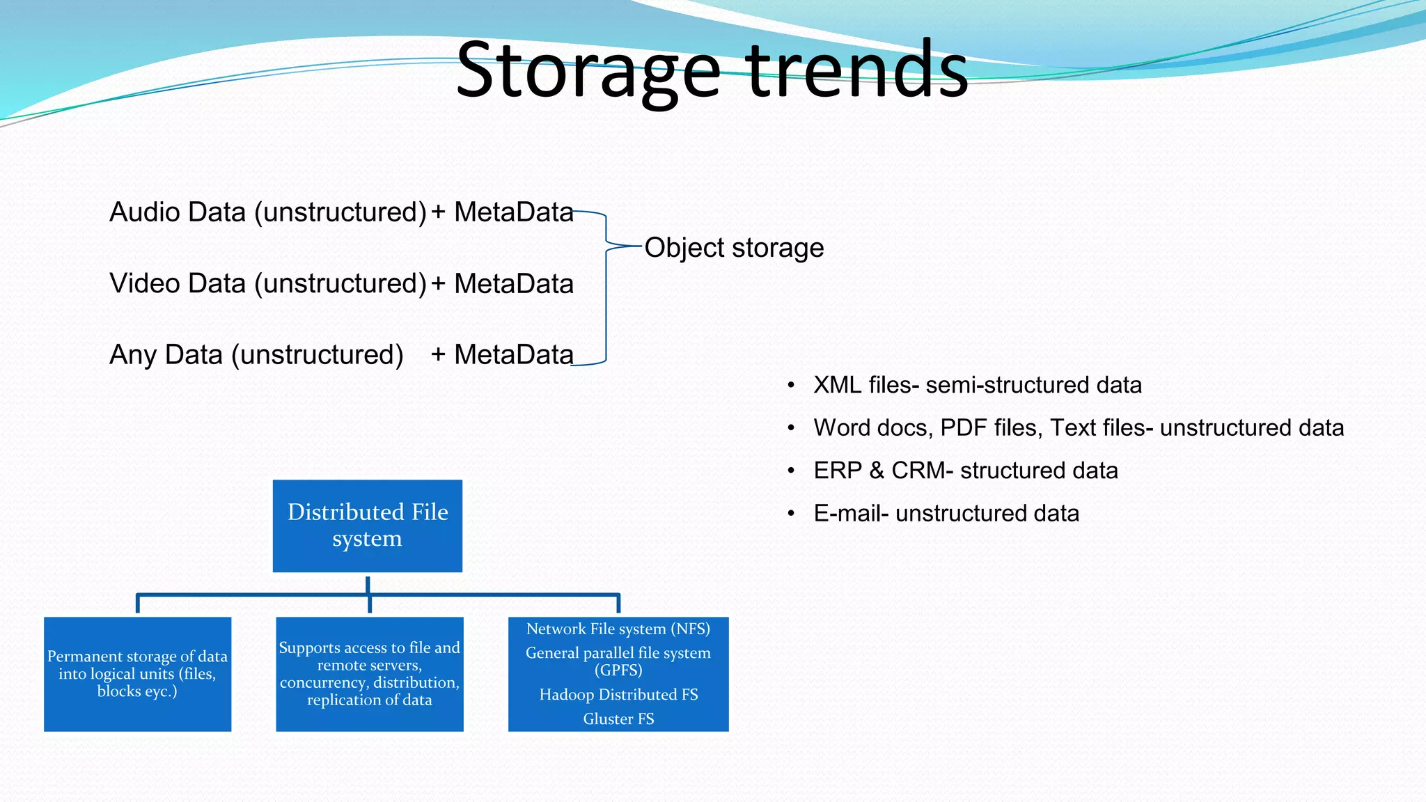 Storage trends
Object storage
Audio Data (unstructured)
Video Data (unstructured)
Any Data (unstructured)
+ MetaData
+ MetaData
+ MetaData
Distributed File
system
Permanent storage of data
into logical units (files,
blocks eyc.)
Supports access to file and
remote servers,
concurrency, distribution,
replication of data
Network File system (NFS)
General parallel file system
(GPFS)
Hadoop Distributed FS
Gluster FS
• XML files- semi-structured data
• Word docs, PDF files, Text files- unstructured data
• ERP & CRM- structured data
• E-mail- unstructured data
 