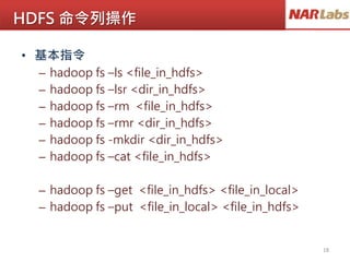 HDFS 命令列操作
• 基本指令
– hadoop fs –ls <file_in_hdfs>
– hadoop fs –lsr <dir_in_hdfs>
– hadoop fs –rm <file_in_hdfs>
– hadoop fs –rmr <dir_in_hdfs>
– hadoop fs -mkdir <dir_in_hdfs>
– hadoop fs –cat <file_in_hdfs>
– hadoop fs –get <file_in_hdfs> <file_in_local>
– hadoop fs –put <file_in_local> <file_in_hdfs>
18
 
