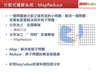 分散式運算系統：MapReduce
• 一個問題被分割之後而成的小問題。解決一個問題，
其實就是要解決其所有子問題。
• 分而治之，各個擊破
– 傳統方法
• 分而治之，”同時”各個擊破
– MapReduce
• Ｍap：解決每個子問題
• Reduce：將子問題的解答做匯總
• 針對key/value的資料類型做分析
20
 