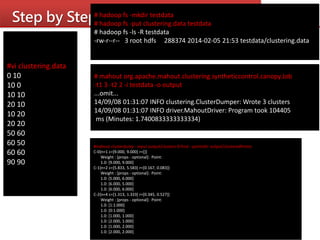 Step by Step
#vi clustering.data
0 10
10 0
10 10
20 10
10 20
20 20
50 60
60 50
60 60
90 90
# hadoop fs -mkdir testdata
# hadoop fs -put clustering.data testdata
# hadoop fs -ls -R testdata
-rw-r--r-- 3 root hdfs 288374 2014-02-05 21:53 testdata/clustering.data
# mahout org.apache.mahout.clustering.syntheticcontrol.canopy.Job
-t1 3 -t2 2 -i testdata -o output
...omit...
14/09/08 01:31:07 INFO clustering.ClusterDumper: Wrote 3 clusters
14/09/08 01:31:07 INFO driver.MahoutDriver: Program took 104405
ms (Minutes: 1.7400833333333334)
#mahout clusterdump --input output/clusters-0-final --pointsDir output/clusteredPoints
C-0{n=1 c=[9.000, 9.000] r=[]}
Weight : [props - optional]: Point:
1.0: [9.000, 9.000]
C-1{n=2 c=[5.833, 5.583] r=[0.167, 0.083]}
Weight : [props - optional]: Point:
1.0: [5.000, 6.000]
1.0: [6.000, 5.000]
1.0: [6.000, 6.000]
C-2{n=4 c=[1.313, 1.333] r=[0.345, 0.527]}
Weight : [props - optional]: Point:
1.0: [1:1.000]
1.0: [0:1.000]
1.0: [1.000, 1.000]
1.0: [2.000, 1.000]
1.0: [1.000, 2.000]
1.0: [2.000, 2.000]
 