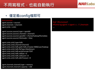 不用寫程式，也能自動執行
• 僅定義config檔即可
#vim example
agent.sources = source1
agent.channels = channel1
agent.sinks = sink1
agent.sources.source1.type = spooldir
agent.sources.source1.channels = channel1
agent.sources.source1.spoolDir = /home/hadoop/flumedata
agent.sources.source1.fileHeader = false
agent.sinks.sink1.type=hdfs
agent.sinks.sink1.channel=channel1
agent.sinks.sink1.hdfs.path=hdfs://master:9000/user/hadoop
agent.sinks.sink1.hdfs.fileType=DataStream
agent.sinks.sink1.hdfs.writeFormat=TEXT
agent.sinks.sink1.hdfs.rollSize = 0
agent.sinks.sink1.hdfs.rollCount = 0
agent.sinks.sink1.hdfs.idleTimeout = 0
agent.channels.channel1.type = memory
agent.channels.channel1.capacity = 100
#cd ~/flume/conf
#flume-ng agent -n agent -c . -f ./example
…
 