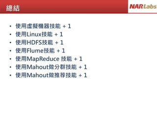 總結
• 使用虛擬機器技能 + 1
• 使用Linux技能 + 1
• 使用HDFS技能 + 1
• 使用Flume技能 + 1
• 使用MapReduce 技能 + 1
• 使用Mahout做分群技能 + 1
• 使用Mahout做推荐技能 + 1
 