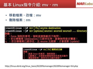 基本 Linux指令介紹: mv、rm
http://linux.vbird.org/linux_basic/0220filemanager/0220filemanager-fc4.php
• 移動檔案、改檔：mv
• 刪除檔案：rm
 