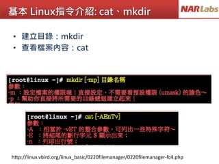 基本 Linux指令介紹: cat、mkdir
• 建立目錄：mkdir
• 查看檔案內容：cat
http://linux.vbird.org/linux_basic/0220filemanager/0220filemanager-fc4.php
 