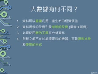 大數據有何不同？
1. 資料可以重複利用，產生新的經濟價值
2. 資料規模的改變引發狀態的改變 (量變質變)
3. 必須使用新的工具來分析資料
4. 創新之處不在於處理資料的機器，而是資料本身
和使用的方式
 