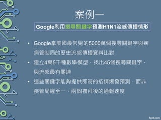 案例一
• Google拿美國最常見的5000萬個搜尋關鍵字與疾
病管制局的歷史流感傳播資料比對
• 建立4萬5千種數學模型，找出45個搜尋關鍵字，
與流感最有關連
• 這些關鍵字能夠提供即時的疫情爆發預測，而非
疾管局遲至一、兩個禮拜後的通報速度
Google利用搜尋關鍵字預測H1N1流感傳播情形
 