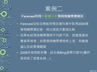 案例二
• Farecast從航空業航班預定資料庫中取得2000億
筆飛機票價紀錄，與出發前天數做比較
• 如果系統預測機票價格平均將下跌，就會建議消
費者再等等；如果預測機票價格將上漲，則會建
議以目前票價購買
• 2008年被微軟併購，結合進Bing搜尋引擎中(儼然
是扼殺了這套系統…)
Farecast利用大數據分析預測飛機票價資訊
 