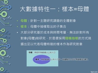 大數據特性一：樣本=母體
• 母體：針對一主題研究調查的全體對象
• 樣本：母體中抽樣取出的子集合
• 大部分研究基於成本與時間考量，無法針對所有
對象(母體)做研究，於是便採用隨機抽樣的方式挑
選出足以代表母體特徵的樣本作為研究對象
母體：例如所有65歲以上的人口
樣本：例如65歲以上的人口中，依據縣市人口比例抽樣共1萬人
 