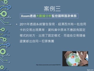 案例三
• 2011年透過系統警告發現，紐澤西州有一批信用
卡的交易出現異常，資料庫中原本不應該有固定
模式的地方，出現了固定模式，而這些交易隨後
證實都出自同一犯罪集團
Xoom透過大數據分析監控國際匯款業務
http://www.economist.com/node/21554743
 