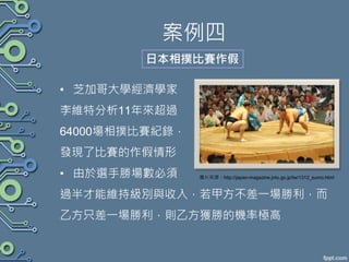 案例四
• 芝加哥大學經濟學家
李維特分析11年來超過
64000場相撲比賽紀錄，
發現了比賽的作假情形
• 由於選手勝場數必須
過半才能維持級別與收入，若甲方不差一場勝利，而
乙方只差一場勝利，則乙方獲勝的機率極高
日本相撲比賽作假
圖片來源：http://japan-magazine.jnto.go.jp/tw/1312_sumo.html
 