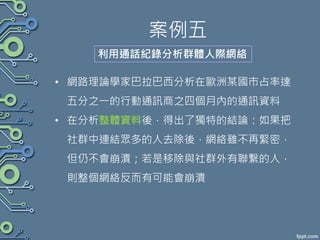案例五
利用通話紀錄分析群體人際網絡
• 網路理論學家巴拉巴西分析在歐洲某國市占率達
五分之一的行動通訊商之四個月內的通訊資料
• 在分析整體資料後，得出了獨特的結論：如果把
社群中連結眾多的人去除後，網絡雖不再緊密，
但仍不會崩潰；若是移除與社群外有聯繫的人，
則整個網絡反而有可能會崩潰
 