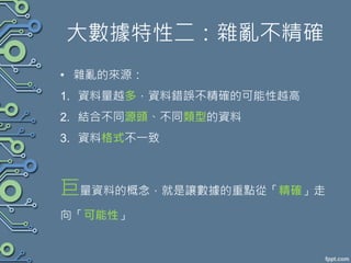 大數據特性二：雜亂不精確
• 雜亂的來源：
1. 資料量越多，資料錯誤不精確的可能性越高
2. 結合不同源頭、不同類型的資料
3. 資料格式不一致
巨量資料的概念，就是讓數據的重點從「精確」走
向「可能性」
 