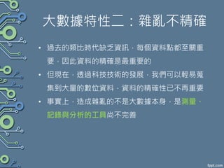 大數據特性二：雜亂不精確
• 過去的類比時代缺乏資訊，每個資料點都至關重
要，因此資料的精確是最重要的
• 但現在，透過科技技術的發展，我們可以輕易蒐
集到大量的數位資料，資料的精確性已不再重要
• 事實上，造成雜亂的不是大數據本身，是測量、
記錄與分析的工具尚不完善
 
