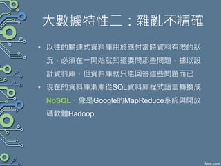 大數據特性二：雜亂不精確
• 以往的關連式資料庫用於應付當時資料有限的狀
況，必須在一開始就知道要問那些問題，據以設
計資料庫，但資料庫就只能回答這些問題而已
• 現在的資料庫漸漸從SQL資料庫程式語言轉換成
NoSQL，像是Google的MapReduce系統與開放
碼軟體Hadoop
 