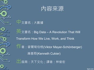 內容來源
中文書名：大數據
英文書名：Big Data – A Revolution That Will
Transform How We Live, Work, and Think
作者：麥爾荀伯格(Viktor Mayer-Schӧnberger)
庫基耶(Kenneth Cukier)
出版商：天下文化；譯者：林俊宏
 