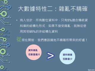 大數據特性二：雜亂不精確
• 有人估計，所有數位資料中，只有5%適合傳統資
料庫的結構化形式，如果不接受雜亂，就無從使
用其他95%的非結構化資料
從現在開始，我們應該擁抱不精確所帶來的好處！
資料雜亂
但數量龐大 資料精確
但數量少
 