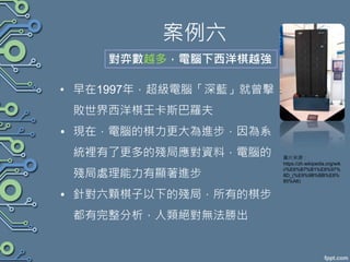 案例六
• 早在1997年，超級電腦「深藍」就曾擊
敗世界西洋棋王卡斯巴羅夫
• 現在，電腦的棋力更大為進步，因為系
統裡有了更多的殘局應對資料，電腦的
殘局處理能力有顯著進步
• 針對六顆棋子以下的殘局，所有的棋步
都有完整分析，人類絕對無法勝出
對弈數越多，電腦下西洋棋越強
圖片來源：
https://zh.wikipedia.org/wik
i/%E6%B7%B1%E8%97%
8D_(%E9%9B%BB%E8%
85%A6)
 