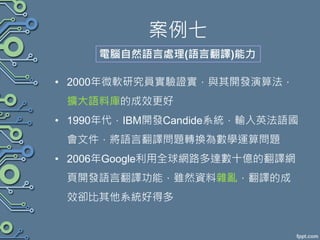 案例七
• 2000年微軟研究員實驗證實，與其開發演算法，
擴大語料庫的成效更好
• 1990年代，IBM開發Candide系統，輸入英法語國
會文件，將語言翻譯問題轉換為數學運算問題
• 2006年Google利用全球網路多達數十億的翻譯網
頁開發語言翻譯功能，雖然資料雜亂，翻譯的成
效卻比其他系統好得多
電腦自然語言處理(語言翻譯)能力
 