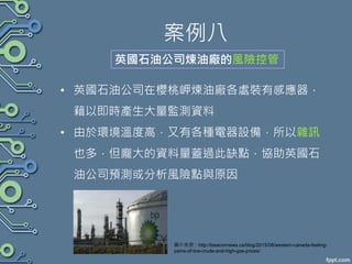 案例八
• 英國石油公司在櫻桃岬煉油廠各處裝有感應器，
藉以即時產生大量監測資料
• 由於環境溫度高，又有各種電器設備，所以雜訊
也多，但龐大的資料量蓋過此缺點，協助英國石
油公司預測或分析風險點與原因
英國石油公司煉油廠的風險控管
圖片來源：http://beaconnews.ca/blog/2015/08/western-canada-feeling-
pains-of-low-crude-and-high-gas-prices/
 