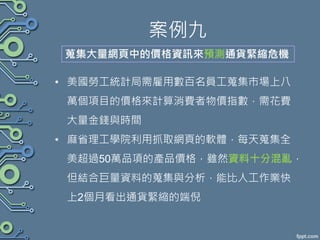案例九
• 美國勞工統計局需雇用數百名員工蒐集市場上八
萬個項目的價格來計算消費者物價指數，需花費
大量金錢與時間
• 麻省理工學院利用抓取網頁的軟體，每天蒐集全
美超過50萬品項的產品價格，雖然資料十分混亂，
但結合巨量資料的蒐集與分析，能比人工作業快
上2個月看出通貨緊縮的端倪
蒐集大量網頁中的價格資訊來預測通貨緊縮危機
 