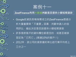 案例十一
• Google前資訊長梅瑞爾成立的ZestFinance透過分
析大量重要與「不重要」因素，判斷申請人的信
用評比，藉此決定是否該提供小額短期貸款
• 許多借款客戶的資料欄位都是空的，或甚至被誤
登記為「已死亡」(高達10%的客戶！)
• 2012年，該公司的貸款違約率比起行業平均低上
三分之一
ZestFinance利用大數據判斷是否提供小額短期貸款
 