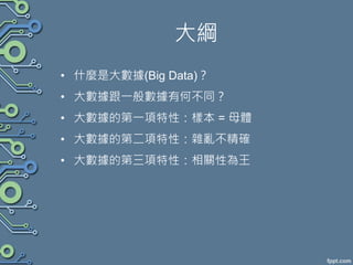 大綱
• 什麼是大數據(Big Data)？
• 大數據跟一般數據有何不同？
• 大數據的第一項特性：樣本 = 母體
• 大數據的第二項特性：雜亂不精確
• 大數據的第三項特性：相關性為王
 