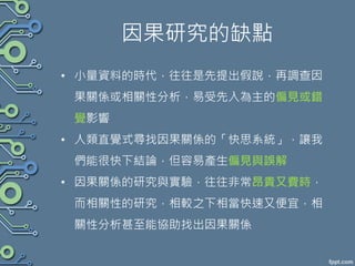 因果研究的缺點
• 小量資料的時代，往往是先提出假說，再調查因
果關係或相關性分析，易受先入為主的偏見或錯
覺影響
• 人類直覺式尋找因果關係的「快思系統」，讓我
們能很快下結論，但容易產生偏見與誤解
• 因果關係的研究與實驗，往往非常昂貴又費時，
而相關性的研究，相較之下相當快速又便宜，相
關性分析甚至能協助找出因果關係
 
