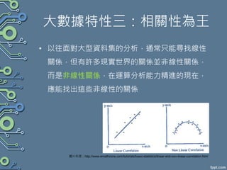 大數據特性三：相關性為王
• 以往面對大型資料集的分析，通常只能尋找線性
關係，但有許多現實世界的關係並非線性關係，
而是非線性關係，在運算分析能力精進的現在，
應能找出這些非線性的關係
圖片來源：http://www.emathzone.com/tutorials/basic-statistics/linear-and-non-linear-correlation.html
 