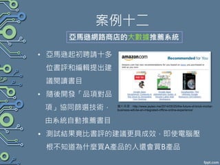 案例十二
• 亞馬遜起初聘請十多
位書評和編輯提出建
議閱讀書目
• 隨後開發「品項對品
項」協同篩選技術，
由系統自動推薦書目
• 測試結果竟比書評的建議更具成效，即使電腦壓
根不知道為什麼買A產品的人還會買B產品
亞馬遜網路商店的大數據推薦系統
圖片來源：http://www.jayteo.me/2014/05/25/the-future-of-brick-mortar-
business-will-be-an-integrated-offline-online-experience/
 