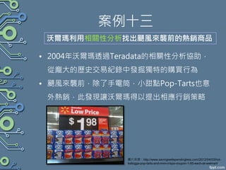 案例十三
• 2004年沃爾瑪透過Teradata的相關性分析協助，
從龐大的歷史交易紀錄中發掘獨特的購買行為
• 颶風來襲前，除了手電筒，小甜點Pop-Tarts也意
外熱銷，此發現讓沃爾瑪得以提出相應行銷策略
沃爾瑪利用相關性分析找出颶風來襲前的熱銷商品
圖片來源：http://www.savingwellspendingless.com/2012/04/03/hot-
kelloggs-pop-tarts-and-mini-crisps-coupon-1-85-each-at-walmart/
 