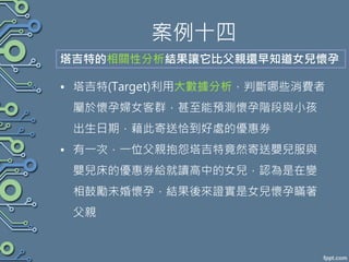 案例十四
• 塔吉特(Target)利用大數據分析，判斷哪些消費者
屬於懷孕婦女客群，甚至能預測懷孕階段與小孩
出生日期，藉此寄送恰到好處的優惠券
• 有一次，一位父親抱怨塔吉特竟然寄送嬰兒服與
嬰兒床的優惠券給就讀高中的女兒，認為是在變
相鼓勵未婚懷孕，結果後來證實是女兒懷孕瞞著
父親
塔吉特的相關性分析結果讓它比父親還早知道女兒懷孕
 