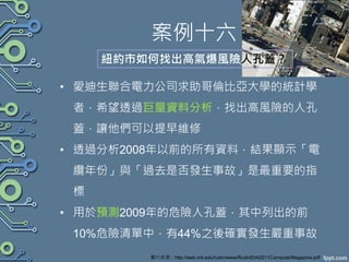 案例十六
• 愛迪生聯合電力公司求助哥倫比亞大學的統計學
者，希望透過巨量資料分析，找出高風險的人孔
蓋，讓他們可以提早維修
• 透過分析2008年以前的所有資料，結果顯示「電
纜年份」與「過去是否發生事故」是最重要的指
標
• 用於預測2009年的危險人孔蓋，其中列出的前
10%危險清單中，有44%之後確實發生嚴重事故
紐約市如何找出高氣爆風險人孔蓋？
圖片來源：http://web.mit.edu/rudin/www/RudinEtAl2011ComputerMagazine.pdf
 