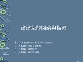 謝謝您的閱讀與指教！
預計「大數據的基本概念(中)」的內容：
1. 大數據的基礎：資料化
2. 大數據的價值所在
3. 大數據的資料價值鏈
 