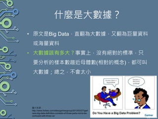 什麼是大數據？
• 原文是Big Data，直翻為大數據，又翻為巨量資料
或海量資料
• 大數據該有多大？事實上，沒有絕對的標準，只
要分析的樣本數趨近母體數(相對的概念)，都可叫
大數據；總之，不會太小
圖片來源：
http://www.forbes.com/sites/gartnergroup/2013/03/27/gart
ners-big-data-definition-consists-of-three-parts-not-to-be-
confused-with-three-vs/
 