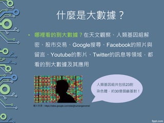 什麼是大數據？
• 哪裡看的到大數據？在天文觀察、人類基因組解
密、股市交易、Google搜尋、Facebook的照片與
留言、Youtube的影片、Twitter的訊息等領域，都
看的到大數據及其應用
圖片來源：https://sites.google.com/site/jjhumangenome/
人類基因組共包括23對
染色體，約30億個鹼基對！
 