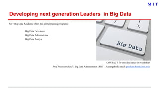 Developing next generation Leaders in Big Data
MIT Big Data Academy offers the global training programs:
Big Data Developer
Big Data Administrator
Big Data Analyst
CONTACT for one-day hands-on workshop
Prof Prashant Band | Big Data Administrator | MIT | Aurangabad | email: prashant.band@mit.asia
M I T
 