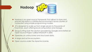 Hadoop
 Hadoop is an open-source framework that allows to store and
process big data in a distributed environment across clusters of
computers using simple programming models.
 It is designed to scale up from single servers to thousands of
machines, each offering local computation and storage.
 Doug Cutting took the solution provided by Google and started an
Open Source Project called HADOOP in 2005
 Operates on unstructured and structured data.
 A large and active ecosystem.
 Open source under the Apache License.
 