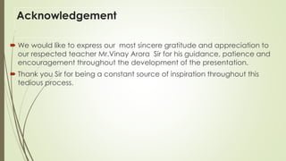 Acknowledgement
 We would like to express our most sincere gratitude and appreciation to
our respected teacher Mr.Vinay Arora Sir for his guidance, patience and
encouragement throughout the development of the presentation.
 Thank you Sir for being a constant source of inspiration throughout this
tedious process.
 