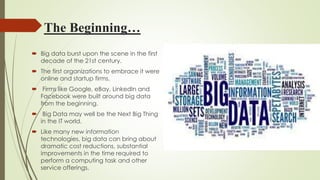 The Beginning…
 Big data burst upon the scene in the first
decade of the 21st century.
 The first organizations to embrace it were
online and startup firms.
 Firms like Google, eBay, LinkedIn and
Facebook were built around big data
from the beginning.
 Big Data may well be the Next Big Thing
in the IT world.
 Like many new information
technologies, big data can bring about
dramatic cost reductions, substantial
improvements in the time required to
perform a computing task and other
service offerings.
 