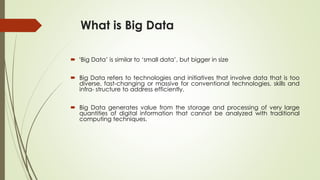 What is Big Data
 ‘Big Data’ is similar to ‘small data’, but bigger in size
 Big Data refers to technologies and initiatives that involve data that is too
diverse, fast-changing or massive for conventional technologies, skills and
infra- structure to address efficiently.
 Big Data generates value from the storage and processing of very large
quantities of digital information that cannot be analyzed with traditional
computing techniques.
 