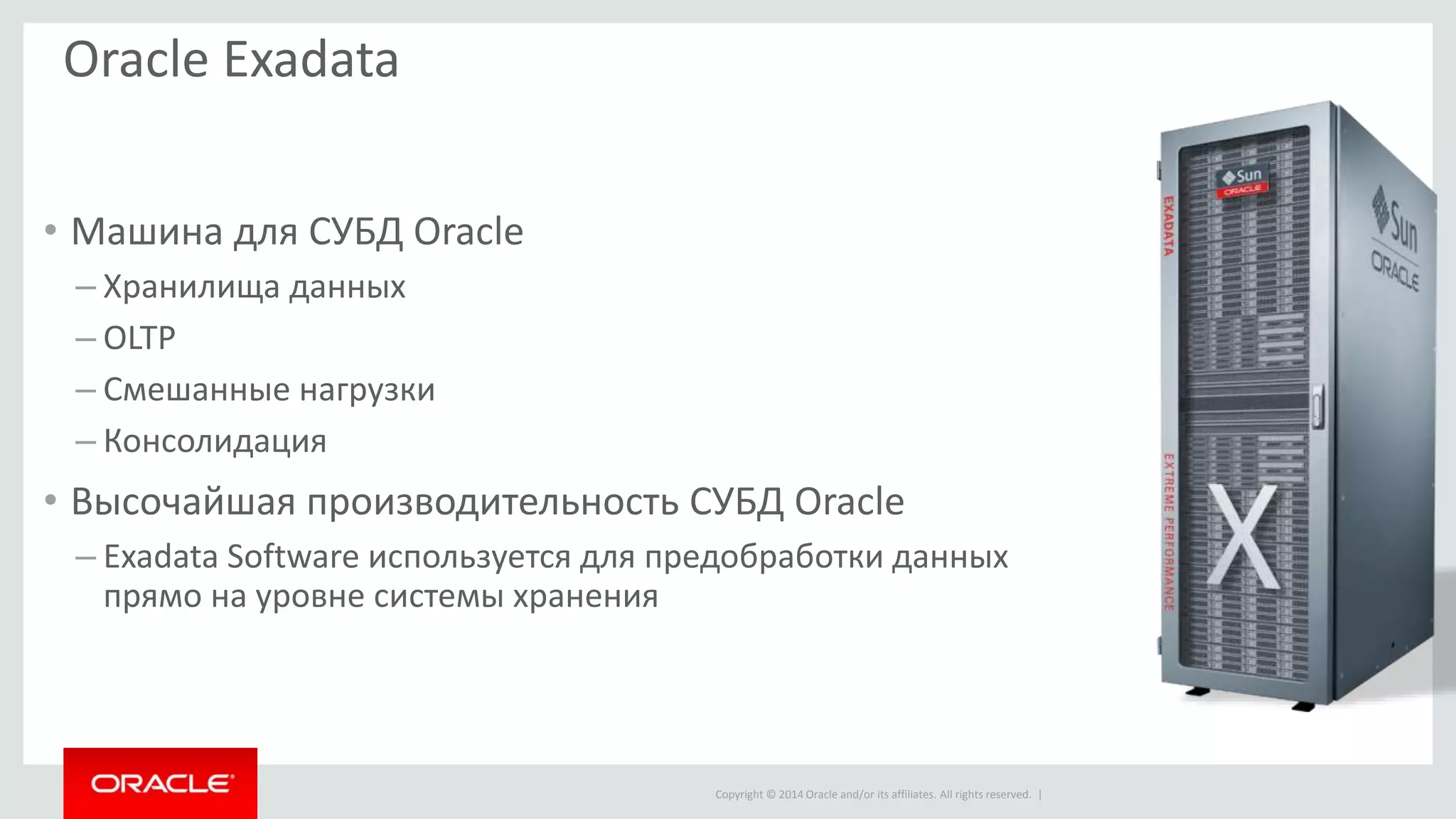 Copyright © 2014 Oracle and/or its affiliates. All rights reserved. |
Oracle Exadata
• Машина для СУБД Oracle
– Хранилища данных
– OLTP
– Смешанные нагрузки
– Консолидация
• Высочайшая производительность СУБД Oracle
– Exadata Software используется для предобработки данных
прямо на уровне системы хранения
 