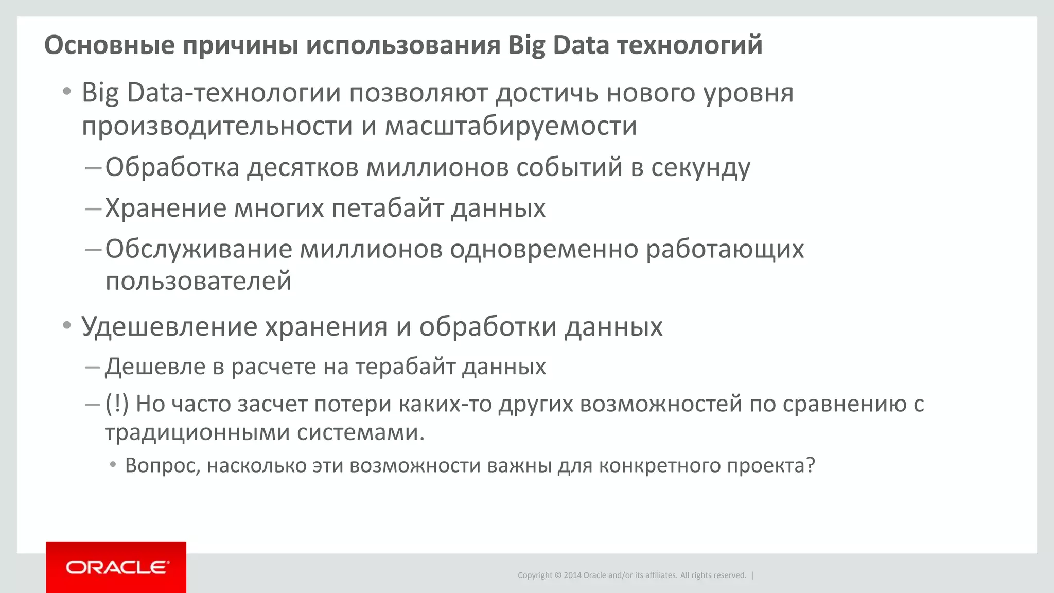 Copyright © 2014 Oracle and/or its affiliates. All rights reserved. |
Основные причины использования Big Data технологий
• Big Data-технологии позволяют достичь нового уровня
производительности и масштабируемости
–Обработка десятков миллионов событий в секунду
–Хранение многих петабайт данных
–Обслуживание миллионов одновременно работающих
пользователей
• Удешевление хранения и обработки данных
– Дешевле в расчете на терабайт данных
– (!) Но часто засчет потери каких-то других возможностей по сравнению с
традиционными системами.
• Вопрос, насколько эти возможности важны для конкретного проекта?
 