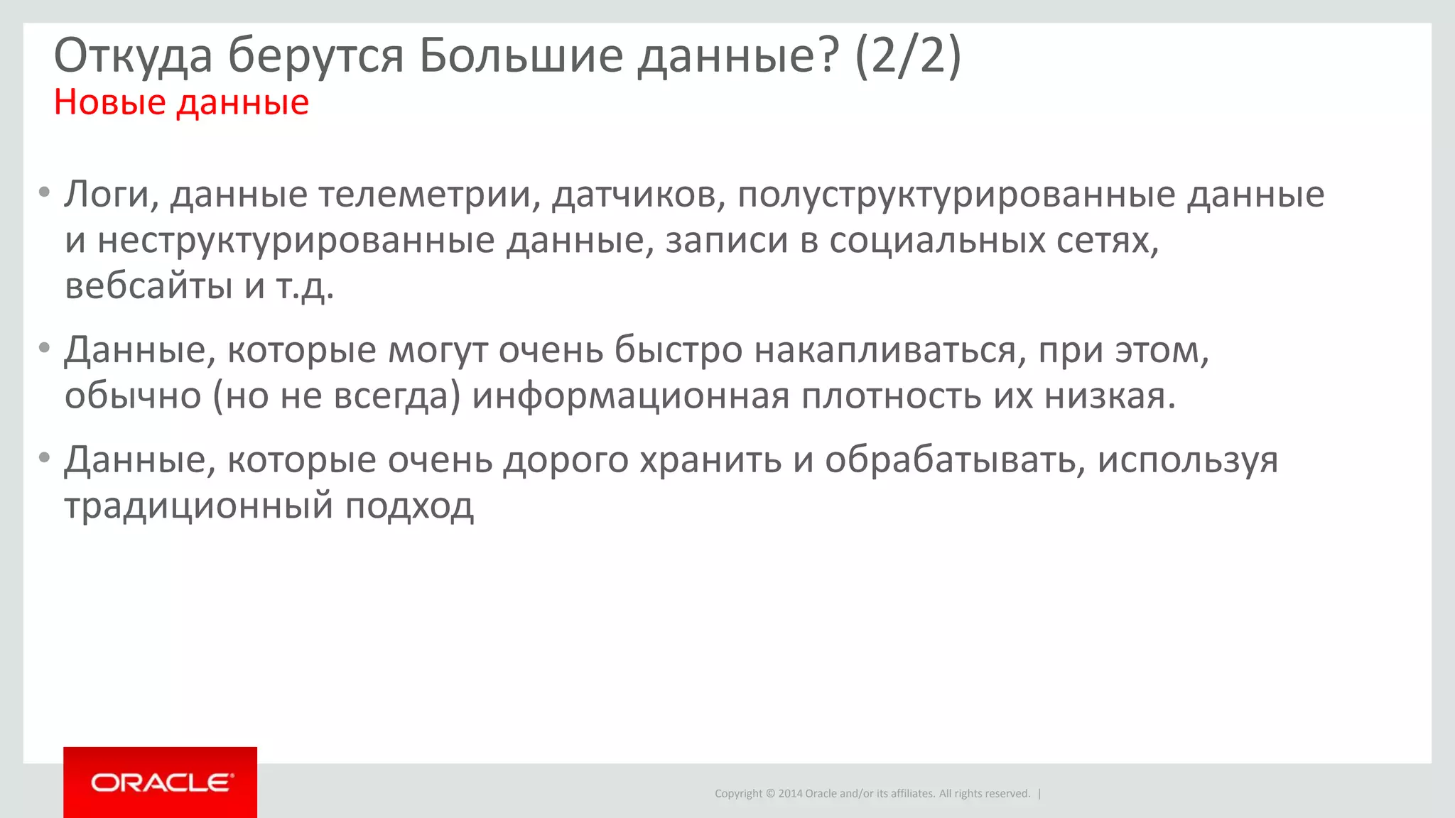 Copyright © 2014 Oracle and/or its affiliates. All rights reserved. |
Откуда берутся Большие данные? (2/2)
Новые данные
• Логи, данные телеметрии, датчиков, полуструктурированные данные
и неструктурированные данные, записи в социальных сетях,
вебсайты и т.д.
• Данные, которые могут очень быстро накапливаться, при этом,
обычно (но не всегда) информационная плотность их низкая.
• Данные, которые очень дорого хранить и обрабатывать, используя
традиционный подход
 