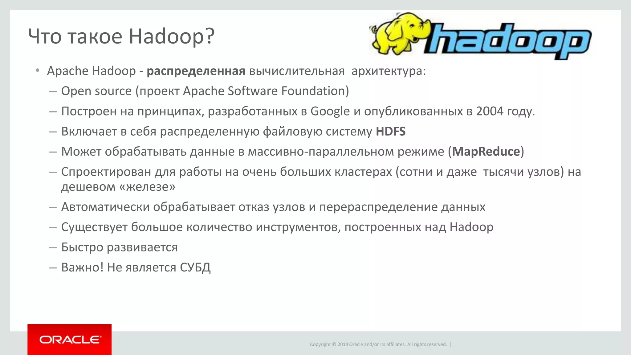 Copyright © 2014 Oracle and/or its affiliates. All rights reserved. |
Что такое Hadoop?
• Apache Hadoop - распределенная вычислительная архитектура:
– Open source (проект Apache Software Foundation)
– Построен на принципах, разработанных в Google и опубликованных в 2004 году.
– Включает в себя распределенную файловую систему HDFS
– Может обрабатывать данные в массивно-параллельном режиме (MapReduce)
– Спроектирован для работы на очень больших кластерах (сотни и даже тысячи узлов) на
дешевом «железе»
– Автоматически обрабатывает отказ узлов и перераспределение данных
– Существует большое количество инструментов, построенных над Hadoop
– Быстро развивается
– Важно! Не является СУБД
 