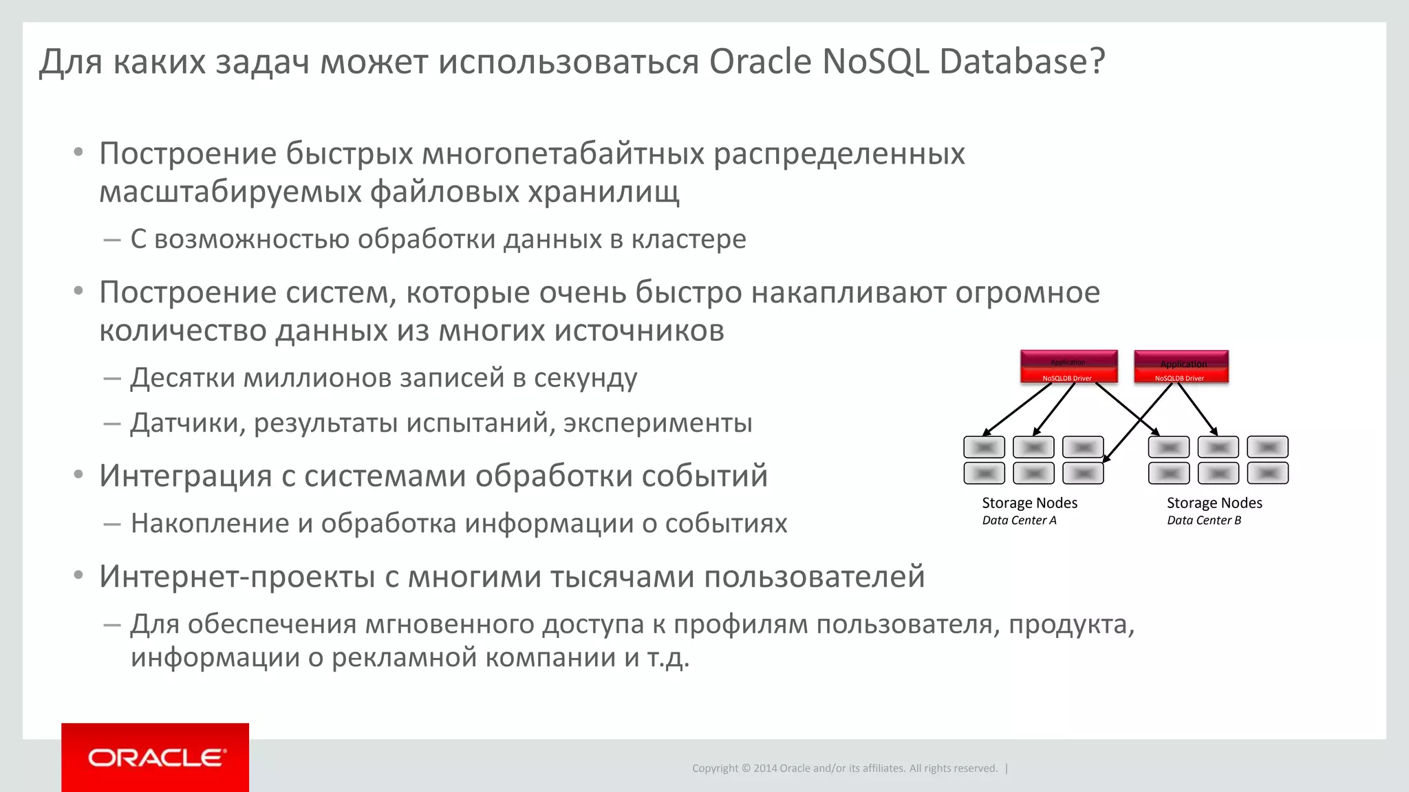 Copyright © 2014 Oracle and/or its affiliates. All rights reserved. |
Для каких задач может использоваться Oracle NoSQL Database?
• Построение быстрых многопетабайтных распределенных
масштабируемых файловых хранилищ
– С возможностью обработки данных в кластере
• Построение систем, которые очень быстро накапливают огромное
количество данных из многих источников
– Десятки миллионов записей в секунду
– Датчики, результаты испытаний, эксперименты
• Интеграция с системами обработки событий
– Накопление и обработка информации о событиях
• Интернет-проекты с многими тысячами пользователей
– Для обеспечения мгновенного доступа к профилям пользователя, продукта,
информации о рекламной компании и т.д.
Storage Nodes
Data Center A
Storage Nodes
Data Center B
NoSQLDB Driver
Application
NoSQLDB Driver
Application
 