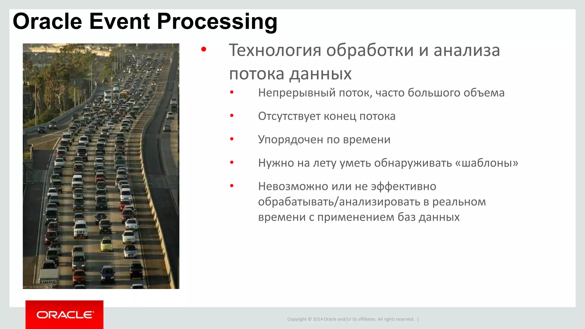Copyright © 2014 Oracle and/or its affiliates. All rights reserved. |
Oracle Event Processing
• Технология обработки и анализа
потока данных
• Непрерывный поток, часто большого объема
• Отсутствует конец потока
• Упорядочен по времени
• Нужно на лету уметь обнаруживать «шаблоны»
• Невозможно или не эффективно
обрабатывать/анализировать в реальном
времени с применением баз данных
 