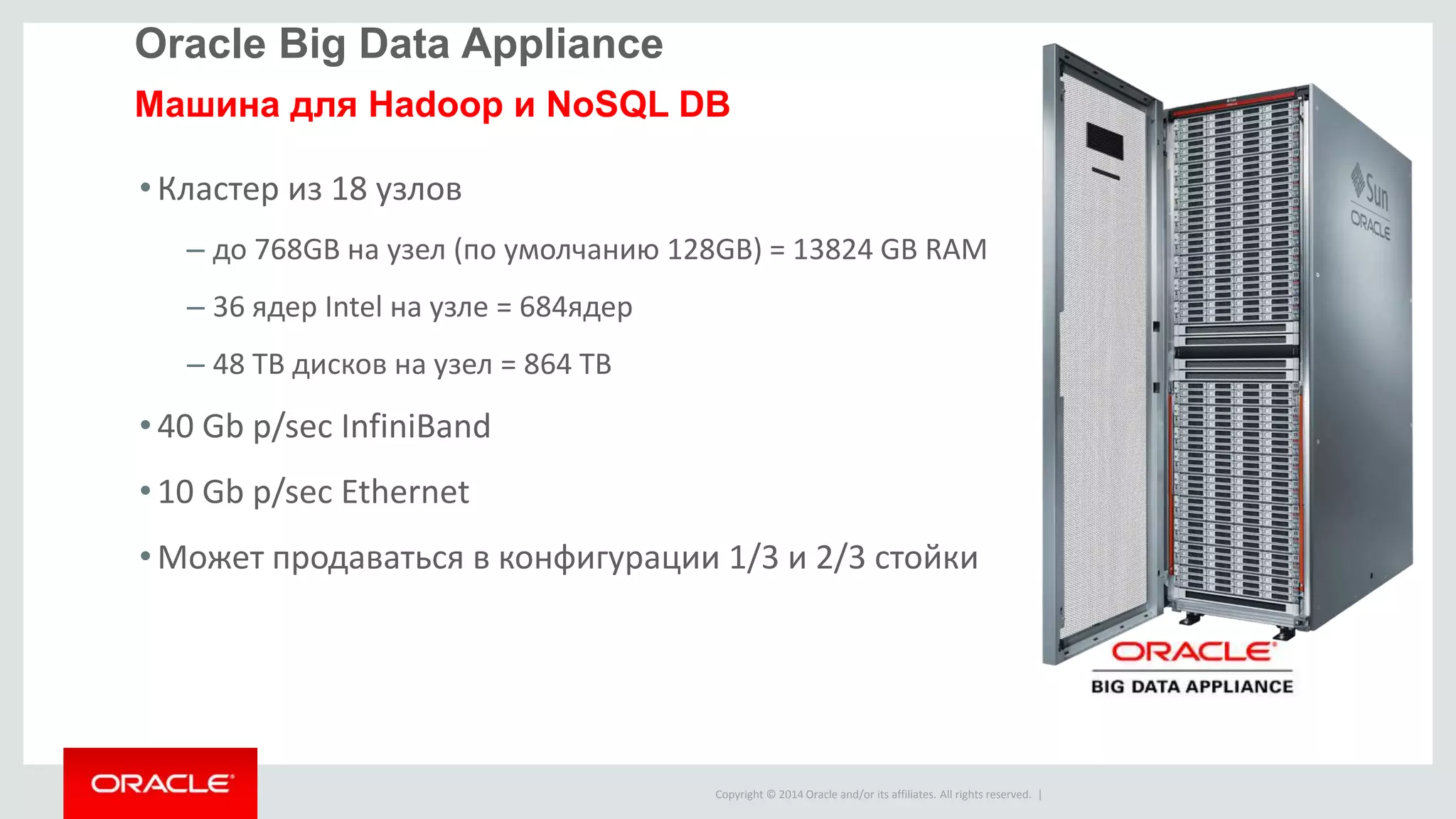 Copyright © 2014 Oracle and/or its affiliates. All rights reserved. |
•Кластер из 18 узлов
– до 768GB на узел (по умолчанию 128GB) = 13824 GB RAM
– 36 ядер Intel на узле = 684ядер
– 48 TB дисков на узел = 864 TB
•40 Gb p/sec InfiniBand
•10 Gb p/sec Ethernet
•Может продаваться в конфигурации 1/3 и 2/3 стойки
Oracle Big Data Appliance
Машина для Hadoop и NoSQL DB
 