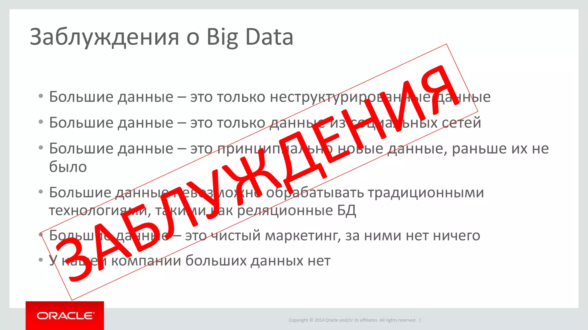 Copyright © 2014 Oracle and/or its affiliates. All rights reserved. |
Заблуждения о Big Data
• Большие данные – это только неструктурированные данные
• Большие данные – это только данные из социальных сетей
• Большие данные – это принципиально новые данные, раньше их не
было
• Большие данные невозможно обрабатывать традиционными
технологиями, такими как реляционные БД
• Большие данные – это чистый маркетинг, за ними нет ничего
• У нашей компании больших данных нет
 