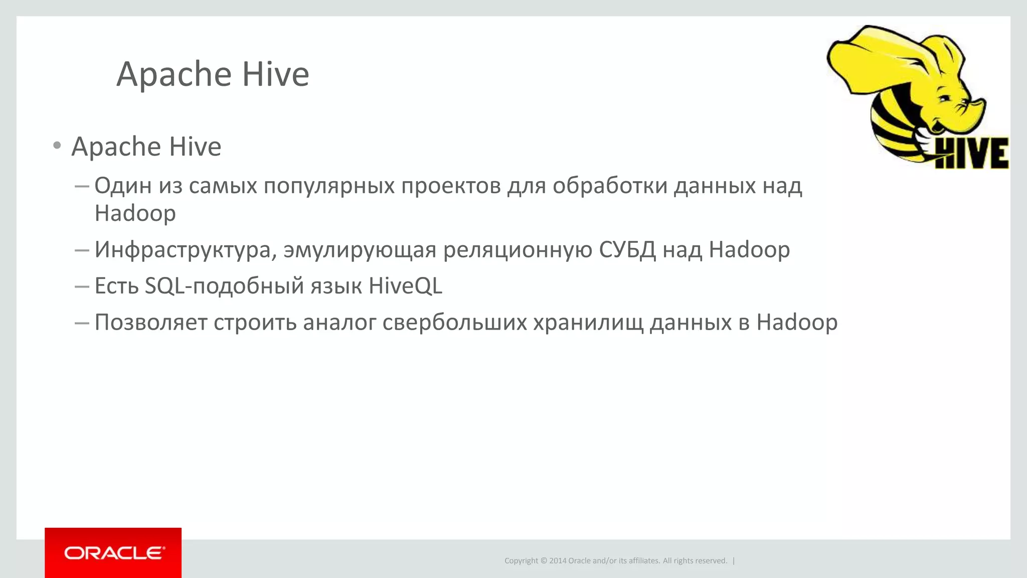Copyright © 2014 Oracle and/or its affiliates. All rights reserved. |
Apache Hive
• Apache Hive
– Один из самых популярных проектов для обработки данных над
Hadoop
– Инфраструктура, эмулирующая реляционную СУБД над Hadoop
– Есть SQL-подобный язык HiveQL
– Позволяет строить аналог свербольших хранилищ данных в Hadoop
 