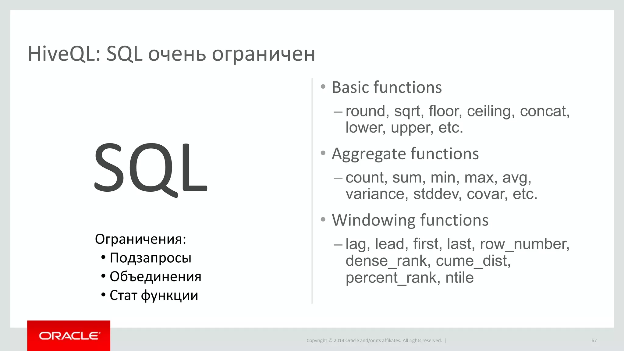 Copyright © 2014 Oracle and/or its affiliates. All rights reserved. |
HiveQL: SQL очень ограничен
• Basic functions
– round, sqrt, floor, ceiling, concat,
lower, upper, etc.
• Aggregate functions
– count, sum, min, max, avg,
variance, stddev, covar, etc.
• Windowing functions
– lag, lead, first, last, row_number,
dense_rank, cume_dist,
percent_rank, ntile
67
SQL
Ограничения:
• Подзапросы
• Объединения
• Стат функции
 
